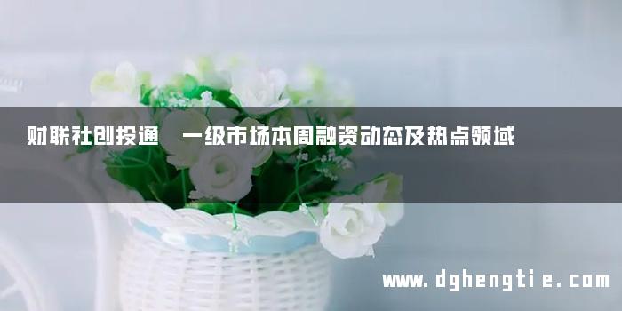 财联社创投通 一级市场本周融资动态及热点领域